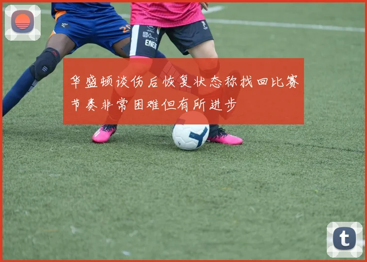 华盛顿谈伤后恢复状态称找回比赛节奏非常困难但有所进步