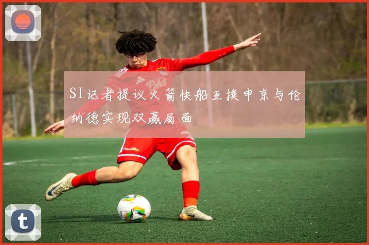 SI记者提议火箭快船互换申京与伦纳德实现双赢局面