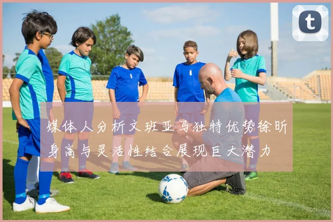 媒体人分析文班亚马独特优势徐昕身高与灵活性结合展现巨大潜力