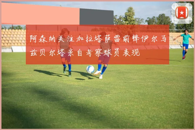 阿森纳关注加拉塔萨雷前锋伊尔马兹贝尔塔亲自考察球员表现
