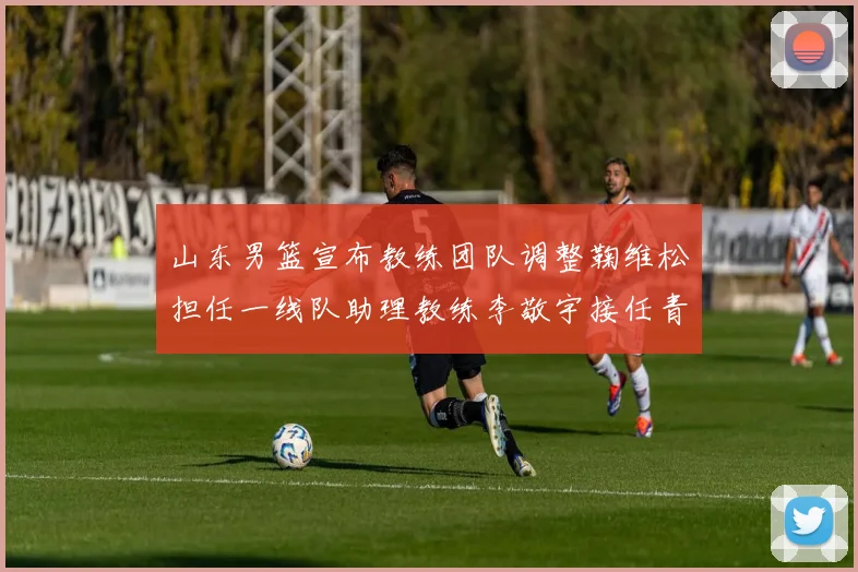 山东男篮宣布教练团队调整鞠维松担任一线队助理教练李敬宇接任青年队主教练