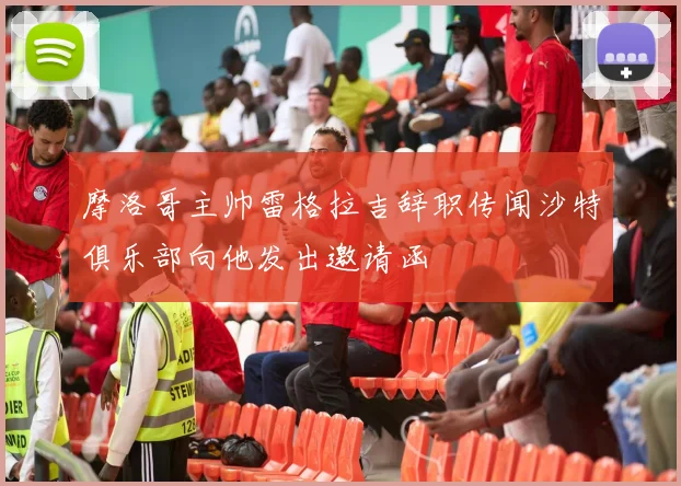 摩洛哥主帅雷格拉吉辞职传闻沙特俱乐部向他发出邀请函
