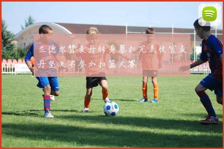 兰德尔赞麦丹转身暴扣完美收官麦丹坚决不参加扣篮大赛