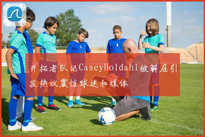 开拓者队记CaseyHoldahl被解雇引发热议震惊球迷和媒体