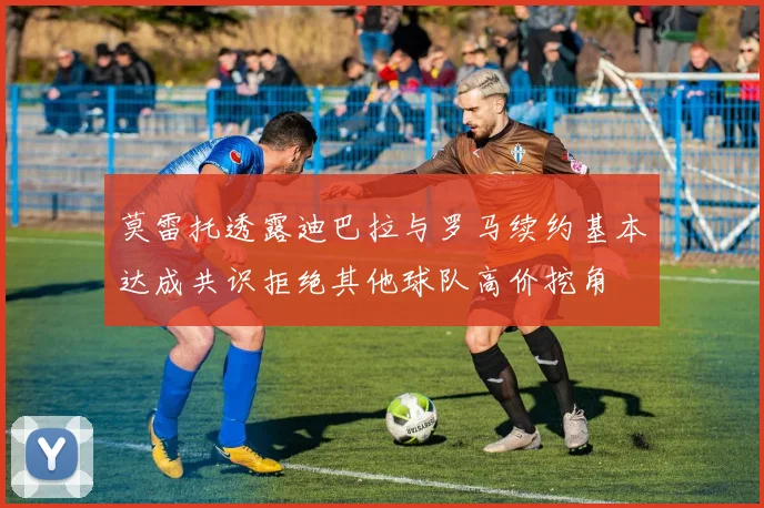 莫雷托透露迪巴拉与罗马续约基本达成共识拒绝其他球队高价挖角
