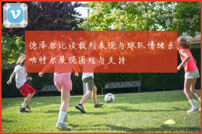 德泽尔比谈裁判表现与球队情绪亲吻特尔展现团结与支持