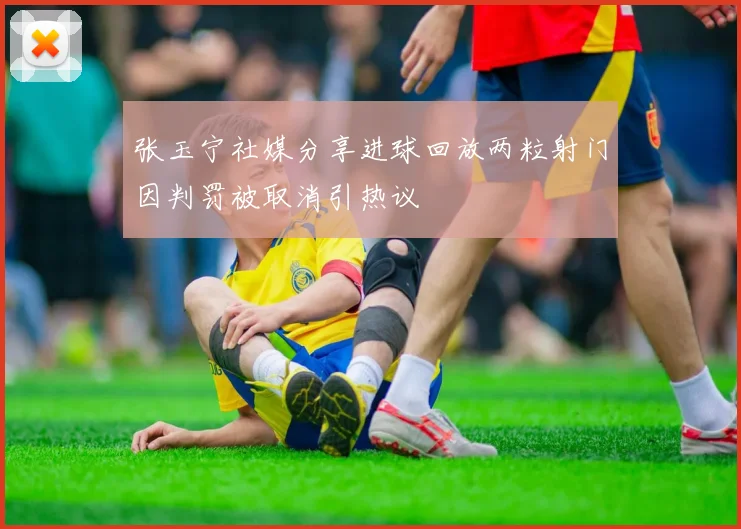 张玉宁社媒分享进球回放两粒射门因判罚被取消引热议