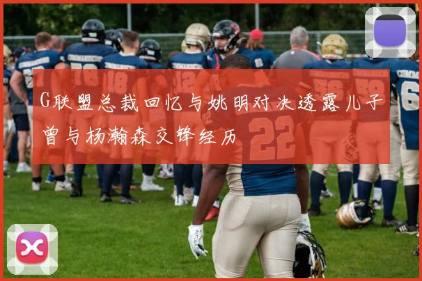 G联盟总裁回忆与姚明对决透露儿子曾与杨瀚森交锋经历