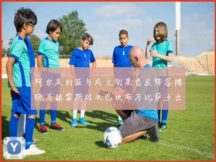 阿尔及利亚与民主刚果首发阵容揭晓马赫雷斯对决巴坎布万比萨卡出战