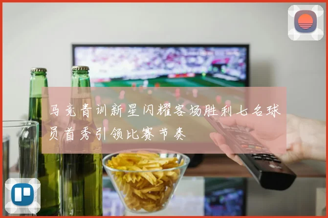 马竞青训新星闪耀客场胜利七名球员首秀引领比赛节奏