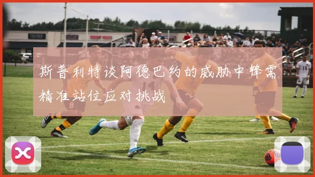 斯普利特谈阿德巴约的威胁中锋需精准站位应对挑战