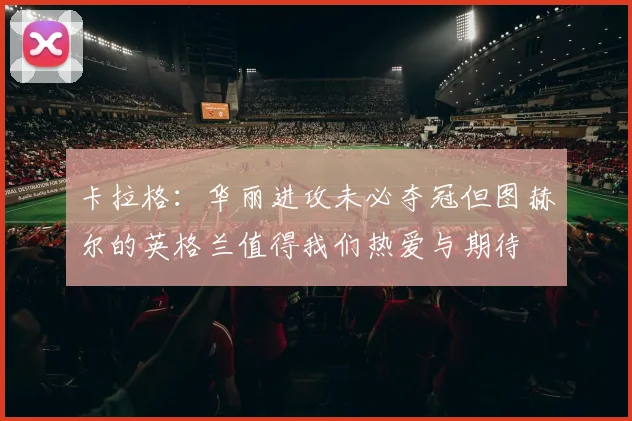卡拉格：华丽进攻未必夺冠但图赫尔的英格兰值得我们热爱与期待