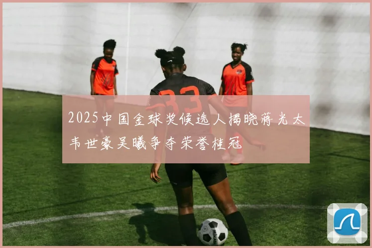 2025中国金球奖候选人揭晓蒋光太韦世豪吴曦争夺荣誉桂冠
