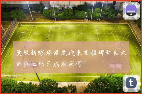 曼联新球场建设迎来里程碑时刻大部分土地已成功获得