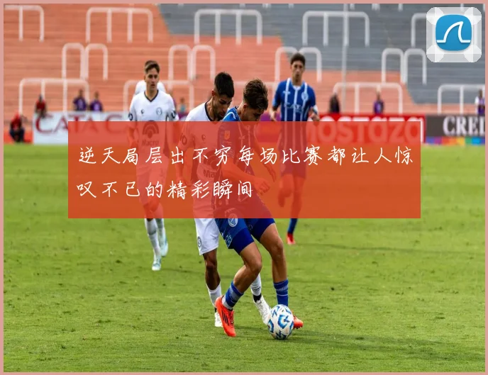 逆天局层出不穷每场比赛都让人惊叹不已的精彩瞬间