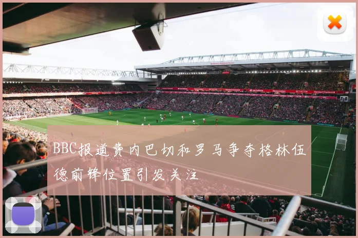 BBC报道费内巴切和罗马争夺格林伍德前锋位置引发关注