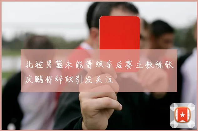 北控男篮未能晋级季后赛主教练张庆鹏将辞职引发关注