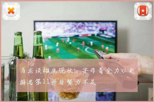 马龙谈雄鹿现状：字母哥全力以赴排名第11并非努力不足