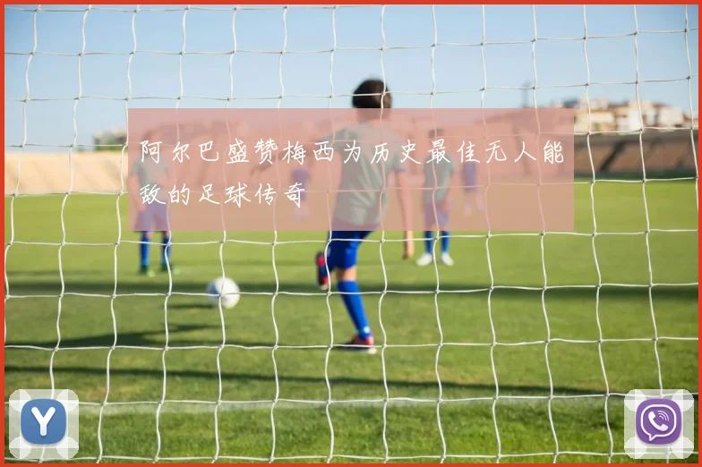 阿尔巴盛赞梅西为历史最佳无人能敌的足球传奇