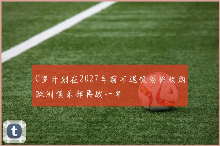 C罗计划在2027年前不退役或将收购欧洲俱乐部再战一年