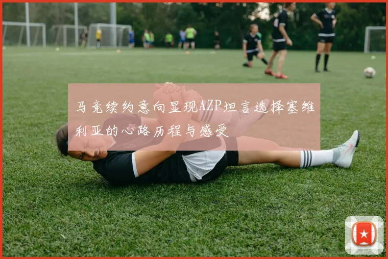 马竞续约意向显现AZP坦言选择塞维利亚的心路历程与感受