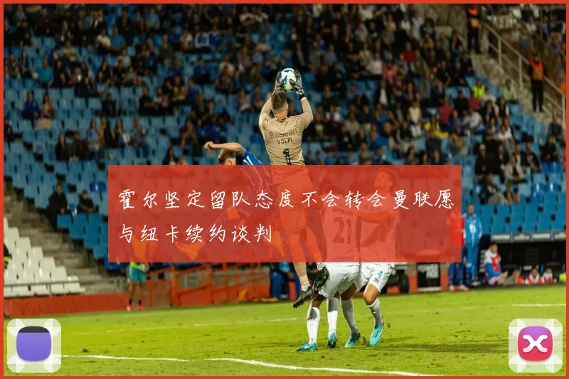 霍尔坚定留队态度不会转会曼联愿与纽卡续约谈判