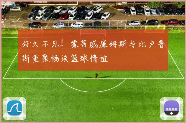 好久不见！蒙蒂威廉姆斯与比卢普斯重聚畅谈篮球情谊