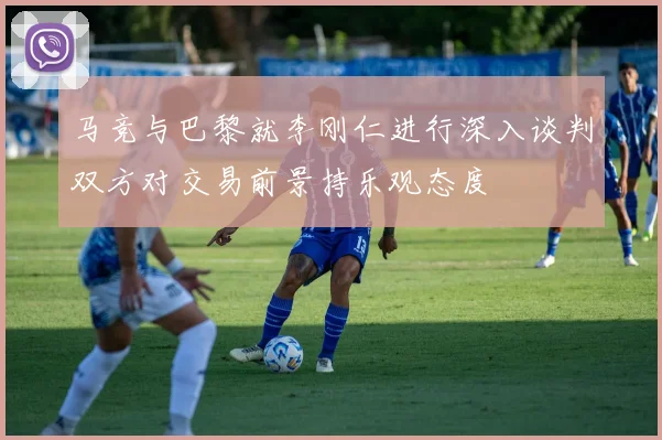 马竞与巴黎就李刚仁进行深入谈判双方对交易前景持乐观态度