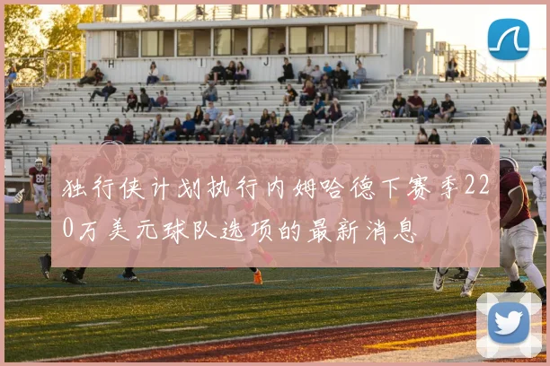 独行侠计划执行内姆哈德下赛季220万美元球队选项的最新消息