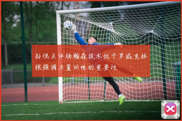 孙悦点评杨瀚森技术优于罗威克林根强调力量训练的重要性