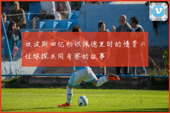 坎波斯回忆初识佩德里时的情景六位球探共同考察的故事