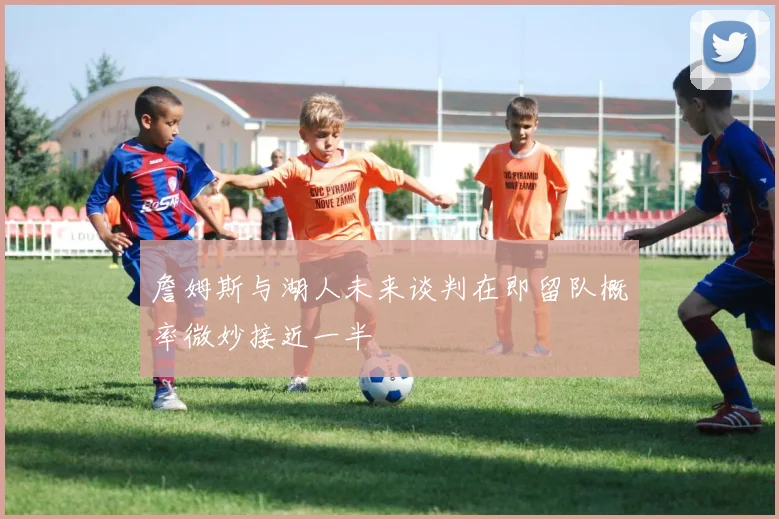 詹姆斯与湖人未来谈判在即留队概率微妙接近一半