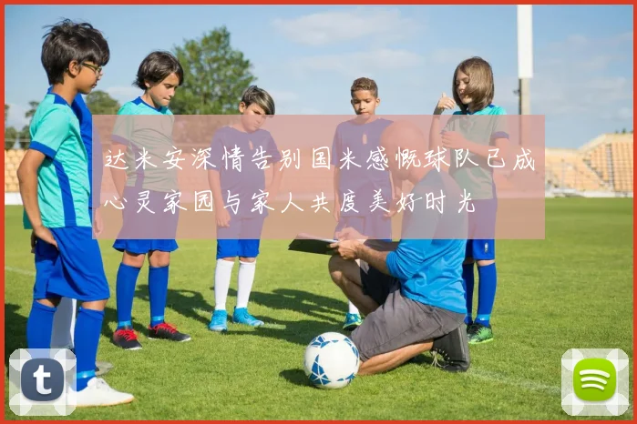 达米安深情告别国米感慨球队已成心灵家园与家人共度美好时光