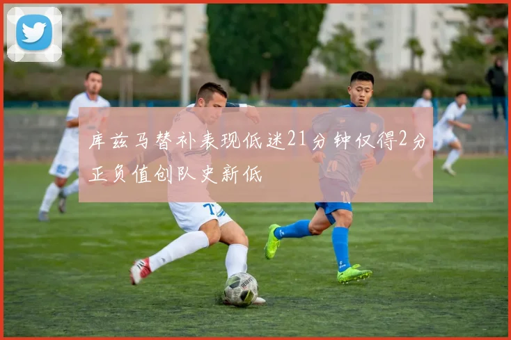 库兹马替补表现低迷21分钟仅得2分正负值创队史新低