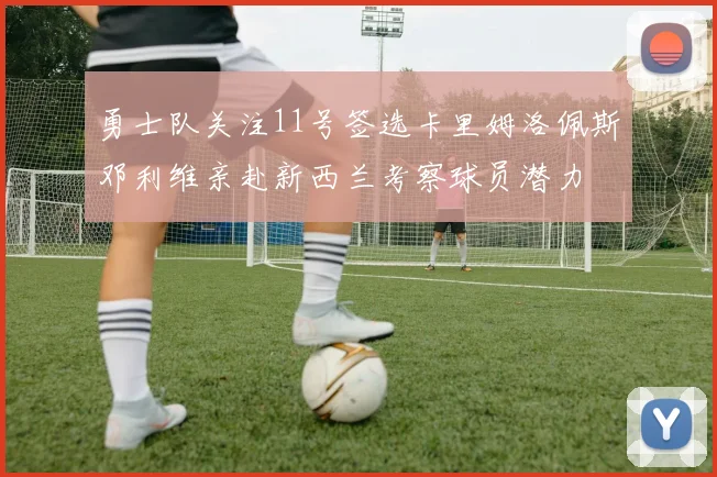 勇士队关注11号签选卡里姆洛佩斯邓利维亲赴新西兰考察球员潜力