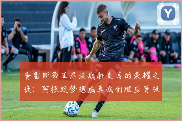 普雷斯蒂亚尼谈战胜皇马的荣耀之夜：阿根廷梦想成真我们理应晋级